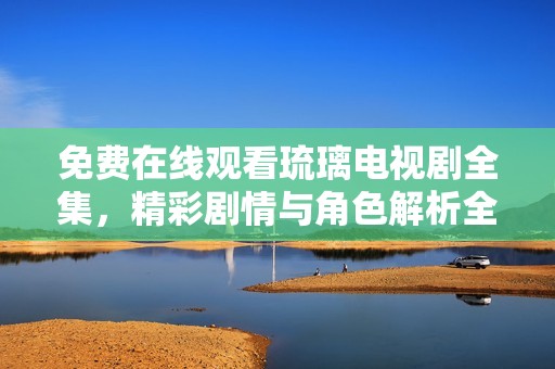 免费在线观看琉璃电视剧全集，精彩剧情与角色解析全在这里