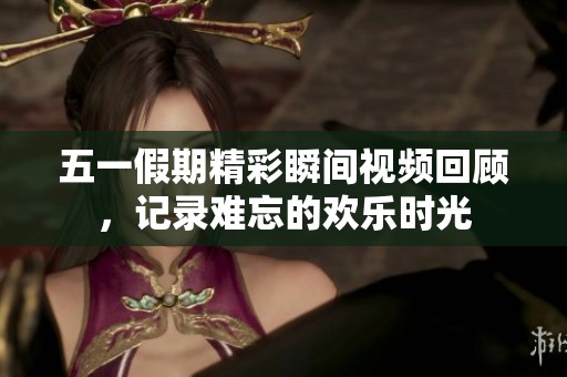 五一假期精彩瞬间视频回顾，记录难忘的欢乐时光