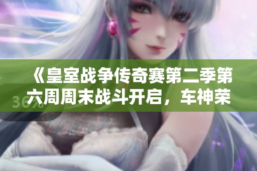 《皇室战争传奇赛第二季第六周周末战斗开启，车神荣耀回归》