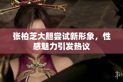 张柏芝大胆尝试新形象，性感魅力引发热议
