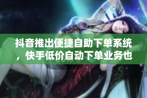 抖音推出便捷自助下单系统，快手低价自动下单业务也在更新