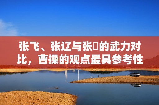 张飞、张辽与张郃的武力对比，曹操的观点最具参考性
