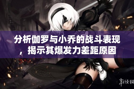分析伽罗与小乔的战斗表现，揭示其爆发力差距原因