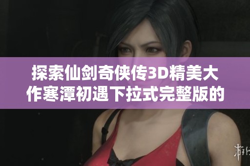 探索仙剑奇侠传3D精美大作寒潭初遇下拉式完整版的魅力与秘密