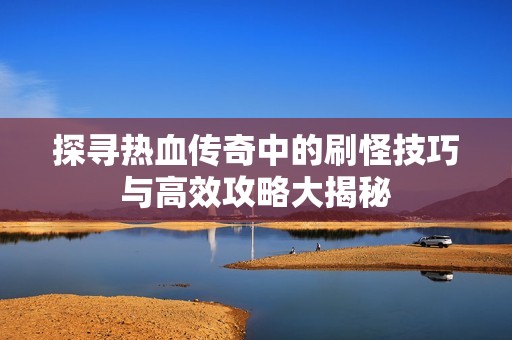 探寻热血传奇中的刷怪技巧与高效攻略大揭秘