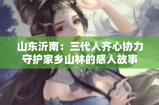 山东沂南：三代人齐心协力守护家乡山林的感人故事