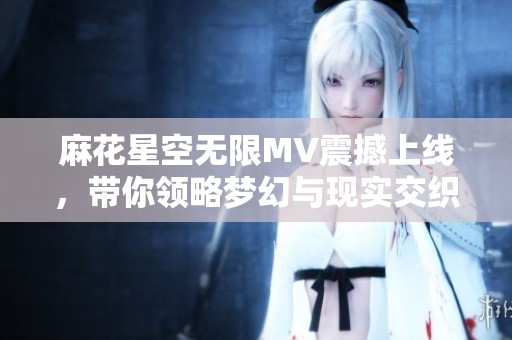 麻花星空无限MV震撼上线，带你领略梦幻与现实交织的奇幻旅程