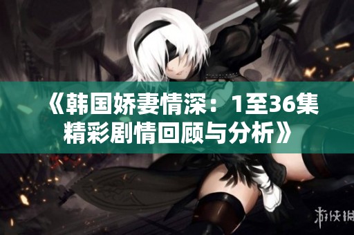 《韩国娇妻情深：1至36集精彩剧情回顾与分析》