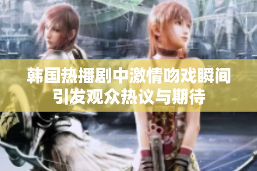 韩国热播剧中激情吻戏瞬间引发观众热议与期待