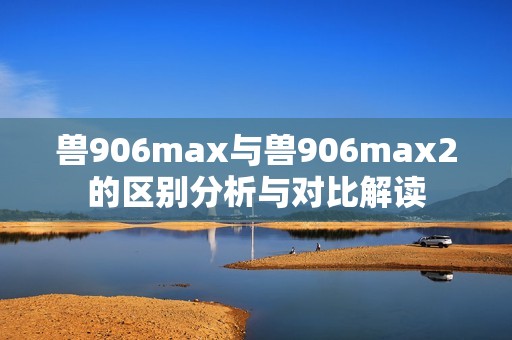 兽906max与兽906max2的区别分析与对比解读
