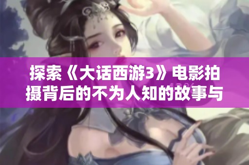 探索《大话西游3》电影拍摄背后的不为人知的故事与秘密
