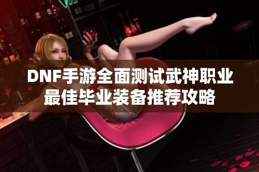 DNF手游全面测试武神职业最佳毕业装备推荐攻略