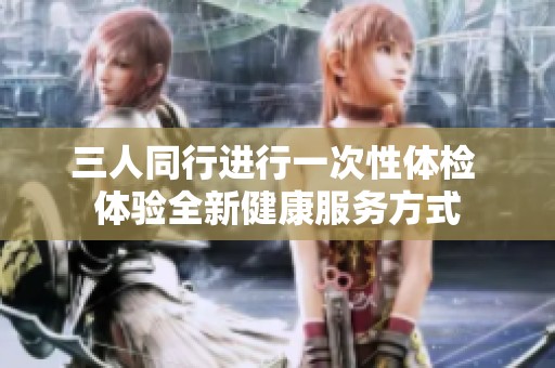 三人同行进行一次性体检 体验全新健康服务方式