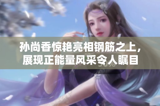 孙尚香惊艳亮相钢筋之上，展现正能量风采令人瞩目