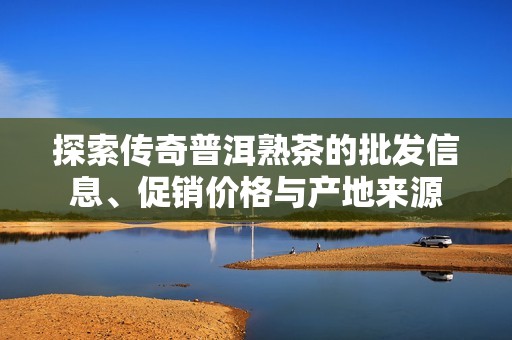 探索传奇普洱熟茶的批发信息、促销价格与产地来源