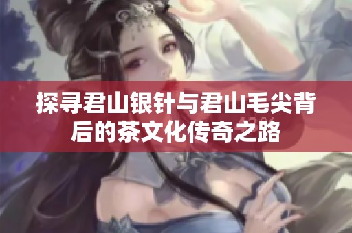 探寻君山银针与君山毛尖背后的茶文化传奇之路