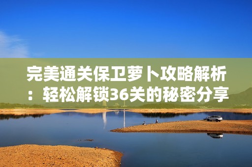 完美通关保卫萝卜攻略解析：轻松解锁36关的秘密分享