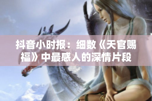 抖音小时报：细数《天官赐福》中最感人的深情片段