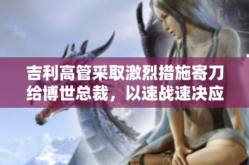 吉利高管采取激烈措施寄刀给博世总裁，以速战速决应对降价挑战