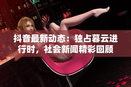 抖音最新动态：独占暮云进行时，社会新闻精彩回顾