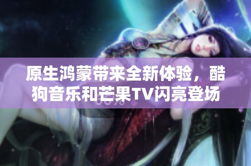 原生鸿蒙带来全新体验，酷狗音乐和芒果TV闪亮登场