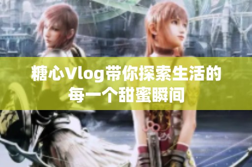 糖心Vlog带你探索生活的每一个甜蜜瞬间