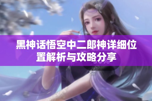 黑神话悟空中二郎神详细位置解析与攻略分享