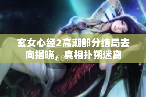玄女心经2高潮部分结局去向揭晓，真相扑朔迷离