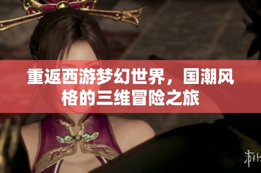 重返西游梦幻世界，国潮风格的三维冒险之旅