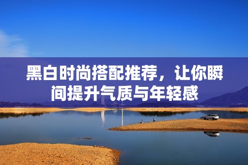黑白时尚搭配推荐，让你瞬间提升气质与年轻感