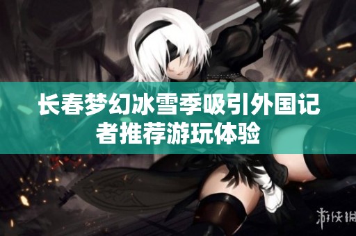 长春梦幻冰雪季吸引外国记者推荐游玩体验
