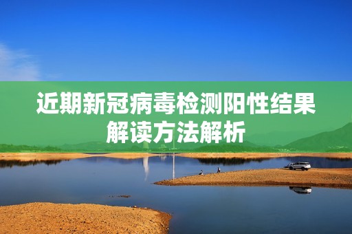 近期新冠病毒检测阳性结果解读方法解析