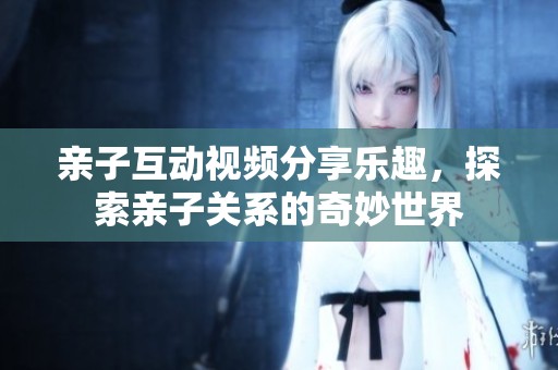 亲子互动视频分享乐趣，探索亲子关系的奇妙世界
