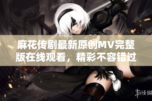 麻花传剧最新原创MV完整版在线观看，精彩不容错过！