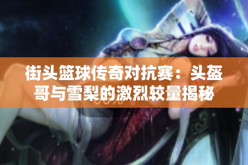 街头篮球传奇对抗赛：头盔哥与雪梨的激烈较量揭秘