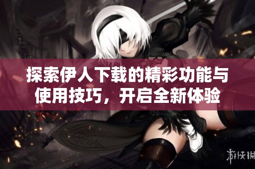 探索伊人下载的精彩功能与使用技巧，开启全新体验