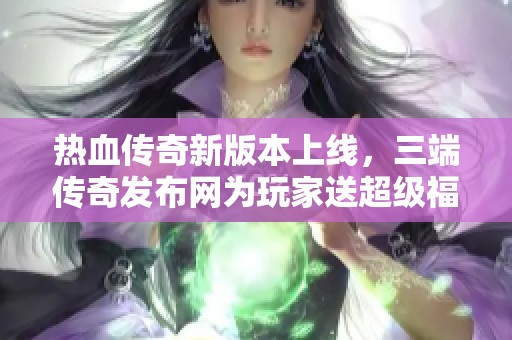 热血传奇新版本上线，三端传奇发布网为玩家送超级福利！
