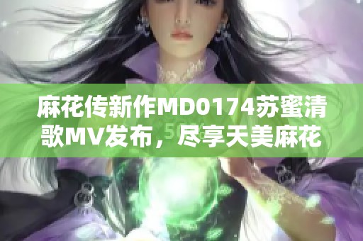 麻花传新作MD0174苏蜜清歌MV发布，尽享天美麻花果魅力