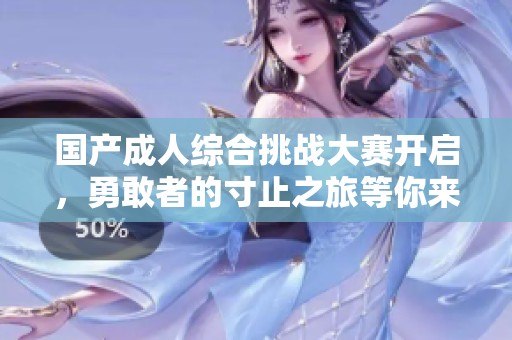 国产成人综合挑战大赛开启，勇敢者的寸止之旅等你来战