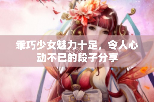 乖巧少女魅力十足，令人心动不已的段子分享