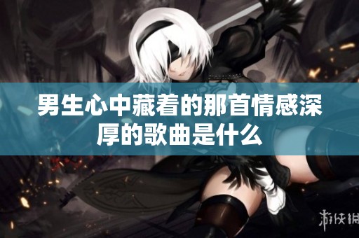 男生心中藏着的那首情感深厚的歌曲是什么
