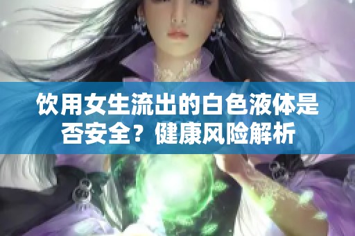 饮用女生流出的白色液体是否安全？健康风险解析