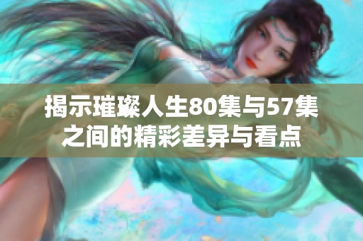 揭示璀璨人生80集与57集之间的精彩差异与看点