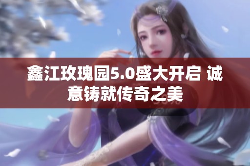 鑫江玫瑰园5.0盛大开启 诚意铸就传奇之美