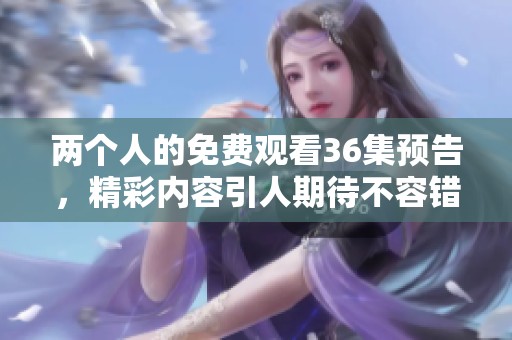 两个人的免费观看36集预告，精彩内容引人期待不容错过