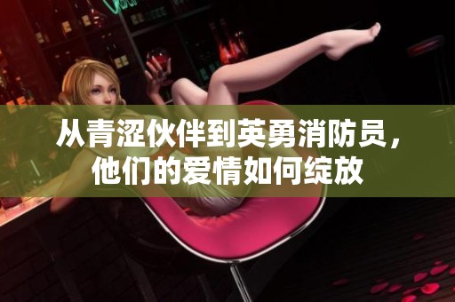 从青涩伙伴到英勇消防员，他们的爱情如何绽放