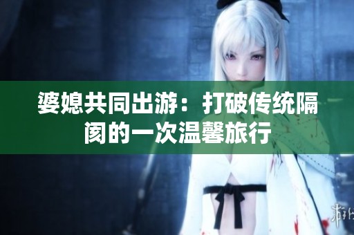婆媳共同出游：打破传统隔阂的一次温馨旅行