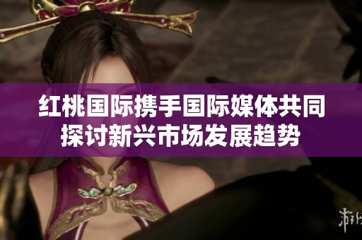 红桃国际携手国际媒体共同探讨新兴市场发展趋势
