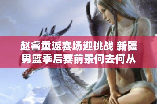 赵睿重返赛场迎挑战 新疆男篮季后赛前景何去何从