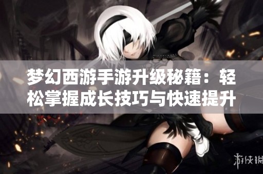 梦幻西游手游升级秘籍：轻松掌握成长技巧与快速提升方案